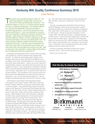 September - October 2019 • KDDC • Page 17
KDDC is supported in part by a grant from the Kentucky Agricultural Development Fund
Kentucky Milk Quality Conference Summary 2019
Lewis Ramsey
T
he location was Lake Barkley Resort, Cadiz, KY. The
dates were August 27 through 29th, and the event
was the 2019 Kentucky Milk Quality Conference. The
conference began at 1:00 p.m. on Tuesday with the agenda
focusing on small processing plants. The Christian Hansen,
Inc. gave the first presentation about bio-protection in
fermented dairy products. The next one was about a new
sanitizer called Decon 7, which was described as a product
that may be capable to sanitize all surfaces for just about any
pathogen. Ricky Gulley from Bluegrass Dairy and Foods
discussed different methods of vacuum packaging for cheeses.
The final presentation of the day involved the park’s chef. He
tasted samples of different cheeses that Kentucky cheese
processors had made. Chef Steve used his experiences to
inform the crowd what he enjoyed about each cheese and
what other foods and beverages they would pair up with. After
his discussion was completed, a cheese tasting of all cheeses
from throughout the state was enjoyed by all.
Wednesday morning started with Dr. Charles White revealing
what qualities he considers important when judging milk
products. Dr. White has been judging dairy products at the
Kentucky State Fair for many years and is considered one of
the Masters in his field. Christian Hansen Inc. discussed factors
that affect culture performance. Cultures are used as starters for
fermented dairy products, and without them doing their jobs, the
products will not set. Next, Logan Burns, Laboratory Evaluation
Officer, provided detailed information about pathogenic bacteria
such as listeria, salmonella, and E. coli and the effects they have
on dairy products. The last speaker of the morning session was
Blaire Lipert from Dippin Dots; he shared their story from the
beginning. It was very motivational and impressive. He also
brought some Banana Split Dots with him for everyone to enjoy.
The afternoon session began with presentations being
concentrated on the Grade A market. Mike Brown from The
Kroger Company shared his viewpoints concerning the future;
it is not all negative. John Sanford, Dean Foods, provided an
update on the Appendix N Tetracycline Pilot Program that took
place over the last couple of years. Results indicated that fewer
positive tetracycline results occurred when compared to beta
lactams. Mike Chandler, Prairie Farms-Somerset, explained
the duties that a general manager has. He also discussed the
expansion that was occurring at the Somerset plant. Neil
Bendixsen, DFA, spoke to the group concerning Appendix
B, Milk Hauling. He informed us that at the past National
Conference Interstate Milk Shippers Conference the Milk
Hauling Appendix was reviewed and rewritten bringing it up to
date with the current times. The final speaker of the day was
Roger Hooi from Dean Foods. He addressed what is known as
Appendix T, Preventative Controls. This portion of the PMilk
Ordinance deals with food safety plans and Federal Milk Safety
Act. The night ended with a banquet and the presentation of
Dairy Products Association of Kentucky’s State Fair Dairy
Awards.
Thursday morning began with Hydrite Chemical Senior
Technical Manager, Joel Cook, discussing proper standard
operating procedures for cleaning and sanitizing of equipment.
Next, Ernie Yates of DFA spoke on a new electronic manifest
for milk haulers. Instead of using pen and paper to record
weights, dates, and milk pick-up times, a computer program
would be used. A trial run has been conducted in Colorado and
has provided favorable results. Justin Olson, DFA Regional
Supervisor discussed the New FARM Program which included
farm security, animal welfare issues, and positive social media
issues. Alli Eramo of Foss Foods presented new dairy testing
equipment that Foss had to offer this year.
Overall, an estimated 100 people attended with positive
comments such as, “This was the best conference yet.”
Hope to see you next year!
In Glasgow:
1-800-859-2174
In Danville:
1-800-786-2875
On the Web:
www.burkmann.com
Milk Replacer Formulas
Pedigree™
Premier™
Challenger™
• Improved disease control compared to
whole milk
• Organic Selenium to support immunity
• Added MOS to improve gut health
• Homogenized fat for easy mixing
Pick The Key To Unlock Your Success
 