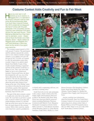 September - October 2019 • KDDC • Page 19
KDDC is supported in part by a grant from the Kentucky Agricultural Development Fund
H
ave you ever seen a calf
dressed up as an airplane, or
Raggedy Ann, or a dalmation?
All of those costumes could be seen
at the 4th Annual Kentucky State
Fair Youth Dairy Costume Contest.
Our 2019 contest did not disappoint.
We had 47 entries with 54 youth
participate in the competition and the
costumes were awesome! First place
winners this year were Novice – Grant
Mitchell as Marshall from Paw Patrol
and his dalmation, Junior – Adalyn
Holt as Rosie the Riveter and a B24
airplane, Senior – Skyla Lawless as
Raggedy Andy and Raggedy Ann,
and Grant Roadcap’s name was
drawn as the winner of our grand
prize barrel fan.
The costume contest started in 2016
with around 15 entries. The participants
and the audience enjoyed the contest,
and we were asked to include younger
children, so we added a 4-8 year old
division in 2017. In 2018, we wanted
to offer the participants a prize they
wouldn’t forget so we asked a dairy
family from Shelby County if they
would consider donating a registered
calf that all the entrants would have a
chance to win. They were more than
happy to, but it was a bittersweet
moment. Cherrywood Farm, the farm
that donated the calf, was one of the
farms affected by the Dean Foods
shutdown. We took the opportunity at
the costume contest to tell the public
about the perils dairy farmers were
facing at the time. Lilly Phillips’ name
was drawn to become the proud owner
of Fairbear, a pretty little registered
Holstein calf which she exhibited at the
Kentucky State Fair this year.
The goal of the dairy costume contest
is to add some extra fun to the youths’
week. We want them to just have a good
time. It doesn’t matter if you have the
grand champion animal or a calf that
ends up at the lower end of its class, you
have an equal chance in the costume
contest. With a little creativity, maybe
some help from a parent, grandparent,
or friend, and a cooperating calf/cow, you
can have a winning entry!
Youth from all over the state participate
in the contest, which is held on the first
Friday night of the Kentucky State Fair
at 5pm in the Border Collie Show Ring.
Prizes have been provided by generous
donors including Burkmann Nutrition,
Commonwealth Bank & Trust, Bluegrass
Stockyard ( Lexington), Citizens Union
Bank, Lincoln Co. Farm Bureau Insurance
(Sonja Bratcher), Boyle Co. Farm Bureau
Insurance (Todd Tiller), Shelby Co. Farm
Bureau Insurance (Pat Hargadon), Gallrein
Farms, Rural King Shelbyville, Dairy
Alliance, Tractor Supply Co. Shelbyville,
Champion Show Supply, and Cherrywood
Farm.
Anyone wanting more information
about the Kentucky State Fair Youth Dairy
Costume Contest or if you are interested in
sponsoring prizes, please contact Judy or
Rachel White at swiss5761@gmail.com or
502-321-0903. Hope to see you at the 2020
KSF Youth Dairy Costume Contest!
Costume Contest Adds Creativity and Fun to Fair Week
 