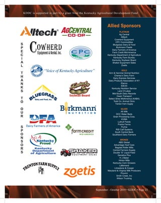 September - October 2019 • KDDC • Page 23
KDDC is supported in part by a grant from the Kentucky Agricultural Development Fund
S
P
E
C
I
A
L
T
H
A
N
K
S
T
O
O
U
R
S
P
O
N
S
O
R
S
Allied Sponsors
PLATINUM
Ag Central
Alltech
Cowherd Equipment
CPC Commodities
Bluegrass Dairy & Food
Burkmann Feeds
Dairy Farmers of America
Farm Credit Mid-America
Kentucky Department of Agriculture
Kentucky Farm Bureau
Kentucky Soybean Board
Shaker Equipment Sales
Zoetis
GOLD
Arm & Hammer Animal Nutrition
Chaney’s Dairy Farm
Dairy Express Services
Dairy Products Association of KY
Elanco
IDEXX
Kentucky Nutrition Service
Land O’Lakes
Mid-South Dairy Records
Owen Transport
Select Sires MidAmerica (KABA)
Todd Co. Animal Clinic
Trenton Farm Supply
SILVER
Afi Milk
DCC Water Beds
Grain Processing Corp.
KVMA
Luttrull Feeds
Prairie Farms
Purina
RSI Calf Systems
South Central Bank
Southland Dairy Farmers
BRONZE
ABS Global
Advantage Hoof Care
Bagdad Roller Mills
Central Farmers Supply
Double “S” Liquid Feed
Genetics Plus
H J Baker
Hinton Mills
Kentucky Corn Growers
Lallemand
Limestone & Cooper
Maryland & Virginia Milk Producers
Provimi
Smith Creek, Inc
Wilson Trucking
 