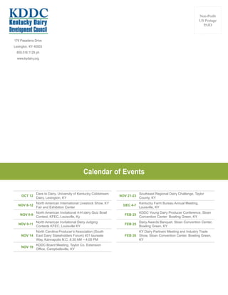 176 Pasadena Drive
Lexington, KY 40503
859.516.1129 ph
www.kydairy.org
Non-Profit
US Postage
PAID
OCT 12
Dare to Dairy, University of Kentucky Coldstream
Dairy. Lexington, KY
NOV 8-12
North American International Livestock Show, KY
Fair and Exhibition Center
NOV 8-9
North American Invitational 4-H dairy Quiz Bowl
Contest, KFEC, Louisville, Ky
NOV 9-11
North American Invitational Dairy Judging
Contests KFEC, Louisville KY
NOV 14
North Carolina Producer’s Association (South
East Dairy Stakeholders Forum) 401 laureate
Way, Kannapolis N.C. 8:30 AM – 4:00 PM
NOV 19
KDDC Board Meeting, Taylor Co. Extension
Office, Campbellsville, KY
Calendar of Events
NOV 21-23
Southeast Regional Dairy Challenge, Taylor
County, KY
DEC 4-7
Kentucky Farm Bureau Annual Meeting,
Louisville, KY
FEB 25
KDDC Young Dairy Producer Conference, Sloan
Convention Center Bowling Green, KY
FEB 25
Dairy Awards Banquet, Sloan Convention Center,
Bowling Green, KY
FEB 26
KY Dairy Partners Meeting and Industry Trade
Show, Sloan Convention Center, Bowling Green,
KY
 