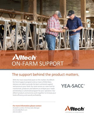 ©2019 Alltech, Inc. All Rights Reserved.
With the most researched yeast on the market, the Alltech
On-Farm Support program and our team of Elite Dairy
Advisors are able to provide the best nutritional support
and service to your herd. Our team serves as a new tool for
nutritionists, producers and laborers to analyze your needs
and develop a customized program for your operation. Our
Alltech products and services work together to increase your
herds efficiency and overall profitability.
The support behind the product matters.
For more information please contact
Elizabeth Lunsford, Territory Sales Manager
elunsford@alltech.com
859-553-0072
 
