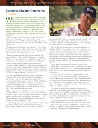 September - October 2019 • KDDC • Page 4
KDDC is supported in part by a grant from the Kentucky Agricultural Development Fund
Executive Director Comments
H H Barlow
W
hat a difference a few months make! Two months
ago, I wrote that dairy supply and demand are in
better alignment than they have been in years. In
August, the growth of national milk production was only .2%
compared to August 2018. So far this year, we are under
1% growth compared to the last few years, when we’ve
been averaging over 2% growth. On September 20th,
cheddar cheese blocks closed at $2.05/lb. and October
Class III futures closed at $18.66. Both are highs not seen
since 2016.
These favorable pricing indexes are the result of several
factors…First, liquidation of herds; Second, a smaller
national cow herd - 130,000 cows less than a year ago; Third,
consumption is up a fraction and whole milk consumption is up
over last year.
In addition, surprisingly our exports are over 14% of supply.
This is 2% below their peak the last few years, but remarkably
good in the current trade climate. If we solve our trade issues, I
believe our milk prices will continue to rise.
Finally, two more exciting developments regarding milk
prices…There are milk companies in Kentucky looking for
additional milk and signing up new supply. Also, milk co-ops
are bringing over-order premiums back into the marketplace.
In late August, I attended the Kentucky Milk Quality
Conference at Lake Barkley. It was personally eye opening for
me. The program was excellent; however, the real benefit was
interacting with our Kentucky processors. We have three large
fluid processors – Borden in London, Prairie Farms in Somerset
and Winchester Farms (Kroger) in Winchester.
We also have four dairy product processors in Kentucky
– Bluegrass Dairy and Food in Springfield and Glasgow,
specializing in milk and cheese powders; Saputo Dairy in
Murray, specializing in creamers, specialty drinks and whipping
cream; Bel Cheese in Leitchfield, producing small cheese
favors such as Baby Bel and The Laughing Cow cheese
wedges; Lastly, Dippin’ Dots in Paducah, producing, as they
call it, “The World’s Favorite Ice Cream”.
I have engaged with most of these processors and toured
three of the plants. The processing of milk is quite an amazing
endeavor. They need our dairy farmer’s milk and we need their
plants to process our milk, a synergistic relationship. KDDC’s
goal is to improve these relationships and to concentrate on
growing the market for Kentucky milk.
After starting as executive director, I requested an accounting
of our dairy farmers’ status in 2019 by way of a mailed
survey to each dairyman. We were extremely pleased that
approximately 35% of the surveys were returned, with a few still
trickling in. If you haven’t yet submitted yours, please take a
moment to complete and return it right away. We will report on
the results in the next issue of Milk Matters.
Also, KDDC staff have created a performance summary to
highlight KDDC’s accomplishments over the past fourteen years.
We are using this summary to tell our story for all interested
parties, such as legislators, allied industry partners, sponsors and
especially for our dairy farm members. One major highlight in
our summary is that over $8 million dollars has been paid directly
to producers through the MILK Incentive Leadership Kentucky
Program. You can read the whole summary in the newsletter on
page 12.
Finally, I had the opportunity to present testimony to the
Kentucky Joint Legislative Agriculture Committee on the state of
Kentucky’s dairy industry in 2019. I presented an eighteen slide
power point for thirty minutes and answered questions for forty-
five minutes.
There was tremendous interest in our past problems, what
we’re doing now and where we’re headed. They specifically
wanted to know what they could do to help create an atmosphere
for success for our Kentucky dairymen. Their questions covered
milk pricing, market access, animal welfare challenges, trade
issues and a big one - what effect alternative milk products have
had on our fluid consumption.
I’m pleased to announce that committee chairmen, The
Honorable Richard Heath and The Honorable Paul Hornback,
wrote a letter to our Kentucky Congressional Delegation and U.S.
House Speaker Nancy Pelosi urging the House to quickly pass
the USMCA Trade Agreement, which would greatly improve our
ability to export more dairy products.
I feel this presentation was beneficial in informing our
Kentucky legislators about our present status and future needs.
It has been a very busy time and KDDC has been working
diligently to improve Kentucky’s dairy industry. Pray for cooler
weather and keep eating cheese and ice cream!!!
 