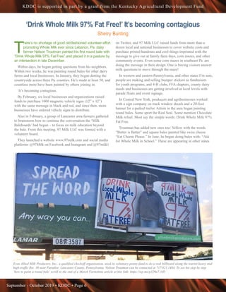 September - October 2019 • KDDC • Page 6
KDDC is supported in part by a grant from the Kentucky Agricultural Development Fund
‘Drink Whole Milk 97% Fat Free!’ It’s becoming contagious
Sherry Bunting
T
here’s no shortage of good old-fashioned volunteer effort
promoting Whole Milk ever since Lebanon, Pa. dairy
farmer Nelson Troutman painted his first round bale with
“Drink Whole Milk 97% Fat Free” and placed it in a pasture by
an intersection in late December.
Within days, he began getting questions from his neighbors.
Within two weeks, he was painting round bales for other dairy
farms and local businesses. In January, they began dotting the
countryside across three Pa. counties. He’s made at least 50, and
countless more have been painted by others joining in.
 It’s becoming contagious.
By February, six local businesses and organizations raised
funds to purchase 1000 magnetic vehicle signs (12” x 12”)
with the same message in black and red, and since then, more
businesses have ordered vehicle signs to distribute.
Also in February, a group of Lancaster area farmers gathered
to brainstorm how to continue the conversation the ‘Milk
Baleboards’ had begun – to focus on milk education beyond
the bale. From this meeting, 97 Milk LLC was formed with a
volunteer board.
They launched a website www.97milk.com and social media
platforms @97Milk on Facebook and Instagram and @97milk1
on Twitter, and 97 Milk LLC raised funds from more than a
dozen local and national businesses to cover website costs and
purchase printed handouts and cool things imprinted with the
message to give out at family farm days, corn mazes, and other
community events. Even some corn mazes in southeast Pa. are
doing the message in their design. One is having visitors answer
milk questions to move through the maze!
In western and eastern Pennsylvania, and other states I’m sure,
people are making and selling bumper stickers as fundraisers
for youth programs, and 4-H clubs, FFA chapters, county dairy
maids and businesses are getting involved at local levels with
parade floats and event signage.
In Central New York, producers and agribusinesses worked
with a sign company on truck window decals and a 20-foot
banner for a parked trailer. Artists in the area began painting
round bales. Some sport the Real Seal. Some mention Chocolate
Milk refuel. Most say the simple words: Drink Whole Milk 97%
Fat Free.
Troutman has added new ones too: Yellow with the words
“Butter is Better” and square bales painted like swiss cheese
“Eat Cheese Please.” In June, he began doing bales with: “Ask
for Whole Milk in School.” These are appearing in other states
Even Allied Milk Producers, Inc., a qualified checkoff organization, used its voluntary-penny-fund to do a real billboard along the tourist-heavy and
high-traffic Rte. 30 near Paradise, Lancaster County, Pennsylvania. Nelson Troutman can be contacted at 717.821.1484. To see his step by step
‘how to paint a round bale’ scroll to the end of a March Farmshine article at this link: https://wp.me/p329u7-1tD
 