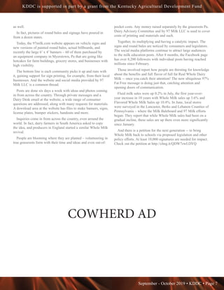 September - October 2019 • KDDC • Page 7
KDDC is supported in part by a grant from the Kentucky Agricultural Development Fund
as well.
In fact, pictures of round bales and signage have poured in
from a dozen states.
Today, the 97milk.com website appears on vehicle signs and
new versions of painted round bales, actual billboards, and
recently the large 6’ x 4’ banners – 60 of them purchased by
an equipment company in Myerstown, Pa that are going like
hotcakes for farm buildings, grocery stores, and businesses with
high visibility.
The bottom line is each community picks it up and runs with
it, gaining support for sign printing, for example, from their local
businesses. And the website and social media provided by 97
Milk LLC is a common thread.
Posts are done six days a week with ideas and photos coming
in from across the country. Through private messages and a
Dairy Desk email at the website, a wide range of consumer
questions are addressed, along with many requests for materials.
A download area at the website has files to make banners, signs,
license plates, bumper stickers, handouts and more.
Inquiries come in from across the country, even around the
world. In fact, dairy farmers in South America asked to copy
the idea, and producers in England started a similar Whole Milk
revival.
People are blooming where they are planted – volunteering in
true grassroots form with their time and ideas and even out-of-
pocket costs. Any money raised separately by the grassroots Pa.
Dairy Advisory Committee and by 97 Milk LLC is used to cover
costs of printing and materials and such.
Together, its multiplying and having a catalytic impact. The
signs and round bales are noticed by consumers and legislators.
The social media platforms continue to attract large audiences
to the milk education posts. After 8 months, the Facebook page
has over 8,200 followers with individual posts having reached
millions since February.
Those involved report how people are thirsting for knowledge
about the benefits and full flavor of full fat Real Whole Dairy
Milk -- once you catch their attention! The now ubiquitous 97%
Fat Free message is doing just that, catching attention and
opening doors of communication.
Fluid milk sales were up 0.2% in July, the first year-over-
year increase in 10 years with Whole Milk sales up 3.6% and
Flavored Whole Milk Sales up 10.4%. In June, local stores
were surveyed in the Lancaster, Berks and Lebanon Counties of
Pennsylvania – where the Milk Baleboard and 97 Milk efforts
began. They report that while Whole Milk sales had been on a
gradual incline, these sales are up there even more significantly
since January.
And there is a petition for the next generation -- to bring
Whole Milk back to schools via proposed legislation and other
policy efforts. At least 10,000 signatures are needed for impact.
Check out the petition at http://chng.it/QDW7zwLDYQ
COWHERD AD
 
