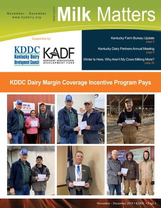 November - December 2019 • KDDC • Page 1
KDDC is supported in part by a grant from the Kentucky Agricultural Development Fund
Milk MattersN o v e m b e r - D e c e m b e r
w w w. k y d a i r y. o r g
KENTUCKY
Supported by Kentucky Farm Bureau Update
page 6
Kentucky Dairy PartnersAnnual Meeting
page 8
Winter Is Here, WhyAren’t My Cows Milking More?
page 20
KDDC Dairy Margin Coverage Incentive Program Pays
 