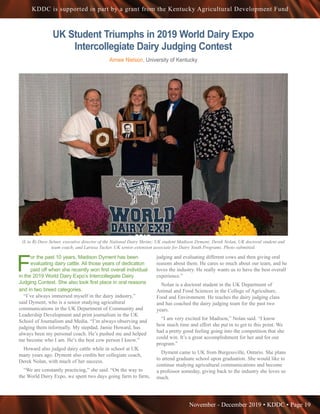 November - December 2019 • KDDC • Page 19
KDDC is supported in part by a grant from the Kentucky Agricultural Development Fund
F
or the past 10 years, Madison Dyment has been
evaluating dairy cattle. All those years of dedication
paid off when she recently won first overall individual
in the 2019 World Dairy Expo’s Intercollegiate Dairy
Judging Contest. She also took first place in oral reasons
and in two breed categories.
“I’ve always immersed myself in the dairy industry,”
said Dyment, who is a senior studying agricultural
communications in the UK Department of Community and
Leadership Development and print journalism in the UK
School of Journalism and Media. “I’m always observing and
judging them informally. My stepdad, Jamie Howard, has
always been my personal coach. He’s pushed me and helped
me become who I am. He’s the best cow person I know.”
Howard also judged dairy cattle while in school at UK
many years ago. Dyment also credits her collegiate coach,
Derek Nolan, with much of her success.
“We are constantly practicing,” she said. “On the way to
the World Dairy Expo, we spent two days going farm to farm,
judging and evaluating different cows and then giving oral
reasons about them. He cares so much about our team, and he
loves the industry. He really wants us to have the best overall
experience.”
Nolan is a doctoral student in the UK Department of
Animal and Food Sciences in the College of Agriculture,
Food and Environment. He teaches the dairy judging class
and has coached the dairy judging team for the past two
years.
“I am very excited for Madison,” Nolan said. “I know
how much time and effort she put in to get to this point. We
had a pretty good feeling going into the competition that she
could win. It’s a great accomplishment for her and for our
program.”
Dyment came to UK from Burgessville, Ontario. She plans
to attend graduate school upon graduation. She would like to
continue studying agricultural communications and become
a professor someday, giving back to the industry she loves so
much.
UK Student Triumphs in 2019 World Dairy Expo
Intercollegiate Dairy Judging Contest
Aimee Nielson, University of Kentucky
(L to R) Dave Selner, executive director of the National Dairy Shrine; UK student Madison Dyment; Derek Nolan, UK doctoral student and
team coach; and Larissa Tucker, UK senior extension associate for Dairy Youth Programs. Photo submitted.
 