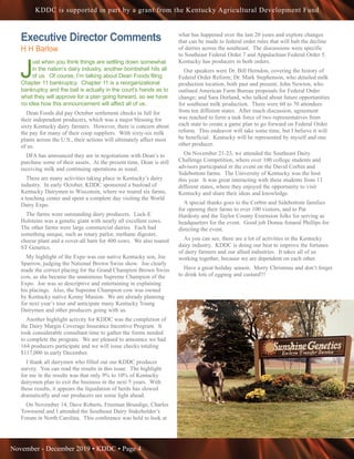 November - December 2019 • KDDC • Page 4
KDDC is supported in part by a grant from the Kentucky Agricultural Development Fund
Executive Director Comments
H H Barlow
J
ust when you think things are settling down somewhat
in the nation’s dairy industry, another bombshell hits all
of us. Of course, I’m talking about Dean Foods filing
Chapter 11 bankruptcy. Chapter 11 is a reorganizational
bankruptcy and the ball is actually in the court’s hands as to
what they will approve for a plan going forward, so we have
no idea how this announcement will affect all of us.
Dean Foods did pay October settlement checks in full for
their independent producers, which was a major blessing for
sixty Kentucky dairy farmers. However, there is concern about
the pay for many of their coop suppliers. With sixty-six milk
plants across the U.S., their actions will ultimately affect most
of us.
DFA has announced they are in negotiations with Dean’s to
purchase some of their assets. At the present time, Dean is still
receiving milk and continuing operations as usual.
There are many activities taking place in Kentucky’s dairy
industry. In early October, KDDC sponsored a busload of
Kentucky Dairymen to Wisconsin, where we toured six farms,
a teaching center and spent a complete day visiting the World
Dairy Expo.
The farms were outstanding dairy producers. Luck-E
Holsteins was a genetic giant with nearly all excellent cows.
The other farms were large commercial dairies. Each had
something unique, such as rotary parlor, methane digester,
cheese plant and a cover-all barn for 400 cows. We also toured
ST Genetics.
My highlight of the Expo was our native Kentucky son, Joe
Sparrow, judging the National Brown Swiss show. Joe clearly
made the correct placing for the Grand Champion Brown Swiss
cow, as she became the unanimous Supreme Champion of the
Expo. Joe was so descriptive and entertaining in explaining
his placings. Also, the Supreme Champion cow was owned
by Kentucky native Kenny Manion. We are already planning
for next year’s tour and anticipate many Kentucky Young
Dairymen and other producers going with us.
Another highlight activity for KDDC was the completion of
the Dairy Margin Coverage Insurance Incentive Program. It
took considerable consultant time to gather the forms needed
to complete the program. We are pleased to announce we had
164 producers participate and we will issue checks totaling
$117,000 in early December.
I thank all dairymen who filled out our KDDC producer
survey. You can read the results in this issue. The highlight
for me in the results was that only 9% to 10% of Kentucky
dairymen plan to exit the business in the next 5 years. With
these results, it appears the liquidation of herds has slowed
dramatically and our producers see some light ahead.
On November 14, Dave Roberts, Freeman Brundige, Charles
Townsend and I attended the Southeast Dairy Stakeholder’s
Forum in North Carolina. This conference was held to look at
what has happened over the last 20 years and explore changes
that can be made to federal order rules that will halt the decline
of dairies across the southeast. The discussions were specific
to Southeast Federal Order 7 and Appalachian Federal Order 5.
Kentucky has producers in both orders.
Our speakers were Dr. Bill Herndon, covering the history of
Federal Order Reform; Dr. Mark Stephenson, who detailed milk
production location, both past and present; John Newton, who
outlined American Farm Bureau proposals for Federal Order
change; and Sara Dorland, who talked about future opportunities
for southeast milk production. There were 60 to 70 attendees
from ten different states. After much discussion, agreement
was reached to form a task force of two representatives from
each state to create a game plan to go forward on Federal Order
reform. This endeavor will take some time, but I believe it will
be beneficial. Kentucky will be represented by myself and one
other producer.
On November 21-23, we attended the Southeast Dairy
Challenge Competition, where over 100 college students and
advisors participated in the event on the David Corbin and
Sidebottom farms. The University of Kentucky was the host
this year. It was great interacting with these students from 13
different states, where they enjoyed the opportunity to visit
Kentucky and share their ideas and knowledge.
A special thanks goes to the Corbin and Sidebottom families
for opening their farms to over 100 visitors, and to Pat
Hardesty and the Taylor County Extension folks for serving as
headquarters for the event. Good job Donna Amaral Phillips for
directing the event.
As you can see, there are a lot of activities in the Kentucky
dairy industry. KDDC is doing our best to improve the fortunes
of dairy farmers and our allied industries. It takes all of us
working together, because we are dependent on each other.
Have a great holiday season. Merry Christmas and don’t forget
to drink lots of eggnog and custard!!!
 