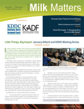January - February 2020 • KDDC • Page 1
KDDC is supported in part by a grant from the Kentucky Agricultural Development Fund
Milk MattersJ a n u a r y - F e b r u a r y
w w w. k y d a i r y. o r g
KENTUCKY
Supported by
Kentucky Dairy PartnersAnnual Meeting
page 6-7
Want to Improve your Income?
page 20
What Will Chapter 11 Reorganizations
Do to the Milk Market?
page 10-11
continued on page 11
Little Things, Big Impact: January Alltech and KDDC Meeting Series
Elizabeth Lunsford
I
n early January, farmers from across the state gathered
for a week of dairy meetings that highlighted small things
that can be done on every dairy that could potentially have
a substantial impact on the farm’s bottom line. Most of the
time, producers think big-impact items come with a big price
tag, but as most also end up realizing, this is simply not
always the case.
“Attendance at the meetings was outstanding,” said Dr. Jeffrey
Bewley, dairy housing and analytics specialist at Alltech. “We
covered a wide range of topics addressing real-world problems
that farmers can change now. Producer feedback was excellent
and very encouraging.”
The meetings started in Hopkinsville, Kentucky, then traveled
from Campbellsville to Glasgow and ended in Flemingsburg. In
total, the meetings brought in around 200 attendees, a turnout
that greatly pleased everyone.
Dr. Elizabeth Eckelkamp, an extension specialist at the
University of Tennessee, gave a presentation on “starting
with the basics,” and Dr. John Laster from the Todd County
Animal Clinic spoke about milk quality. Jenna Guinn of Alltech
discussed heat stress and Dr. Bewley spoke about changing
the game with dairy analytics, while Alltech’s John Winchell
presented on forage management. This wide range of topics and
information gave attendees a chance to focus on many different
areas and potentially revealed great opportunities for them.
Included below are 10 key points from the meetings:
1.	 Pre-treating heifers can greatly decrease instances of
mastitis in first-lactation animals. Every 100,000-increase in
somatic cell count translates to 5# of milk, proving that pre-
treating heifers can pay.
2.	 When it comes to mastitis prevention, environment is
everything, and finding new ways to control flies can also be
key.
3.	 Keeping score of your mastitis prevention, setting
goals for all to see, and keeping track of where you are on your
journey can be beneficial for both owners and employees. The
best indicators don’t simply measure performance; they improve
it. Key Performance Indicators (KPI’s) are for everyone — how
are you displaying yours?
4.	 Summer–winter ratio is a new metric used to quantify
seasonal effects on cow performance. Summer heat, especially
in the Southeast, can have an impact on milk production — but
are you measuring the level of that impact? This ratio not only
sets an indicator of where you are, it also allows you a way to
measure investments made into heat abatement and improvement
over time.
5.	 Creating adequate air-flow through the barns is another
key to managing heat stress. Observing the trajectory of the fans,
 