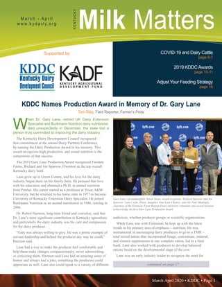 March April 2020 • KDDC • Page 1
KDDC is supported in part by a grant from the Kentucky Agricultural Development Fund
Milk MattersM a r c h - A p r i l
w w w. k y d a i r y. o r g
KENTUCKY
Supported by COVID-19 and Dairy Cattle
page 6-7
2019 KDDCAwards
page 10-11
Adjust Your Feeding Strategy
page 16
continued on page 17
KDDC Names Production Award in Memory of Dr. Gary Lane
Toni Riley, Field Reporter, Farmer’s Pride
W
hen Dr. Gary Lane, retired UK Dairy Extension
Specialist and Burkmann Nutrition dairy nutritionist,
died unexpectedly in December, the state lost a
person truly committed to improving the dairy industry.
The Kentucky Dairy Development Council recognized
that commitment at the annual Dairy Partners Conference
by naming the Dairy Production Award in his memory. This
award recognizes high production, and sound nutrition is the
cornerstone of that success.
The 2019 Gary Lane Production Award recognized Fairdale
Farms, Richard and Joe Sparrow, Owenton as the top overall
Kentucky dairy herd.
Lane grew up in Green County, and his love for the dairy
industry began there on his family farm. He pursued that love
with his education and obtained a Ph.D. in animal nutrition
from Purdue. His career started as a professor at Texas A&M
University, but he returned to his home state in 1977 to become
University of Kentucky Extension Dairy Specialist. He joined
Burkmann Nutrition as an animal nutritionist in 1986, retiring in
2006.
Dr. Robert Harmon, long-time friend and coworker, said that
Dr. Lane’s most significant contribution to Kentucky agriculture
and particularly the dairy industry was his care and compassion
for the dairy producer.
“Gary was always willing to give. He was a prime example of
servant leadership and helped the producer any way he could,”
Harmon said.
Lane had a way to make the producer feel comfortable and
help them make changes compassionately, never admonishing
or criticizing them. Harmon said Lane had an amazing sense of
humor and always had a joke, something the producers could
appreciate as well. Lane also could speak to a variety of different
audiences, whether producer groups or scientific organizations.
While Lane was with Extension, he kept up with the latest
trends in his primary area of emphasis – nutrition. He was
instrumental in encouraging dairy producers to go to a TMR –
total mixed ration–that incorporated forage, concentrate, mineral,
and vitamin supplements in one complete ration, fed in a feed
bunk. Lane also worked with producers to develop balanced
rations based on the developmental stage of the cow.
Lane was an early industry leader to recognize the need for
Gary Lane’s granddaughter Sarah Dean; award recipients Richard Sparrow and Joe
Sparrow; Lane’s wife, Doris; daughter Amy Lane Chaney; and Joe Paul Mattingly,
chairman of the Kentucky Farm Bureau Dairy Advisory committee and award sponsor;
acknowledge the first Gary Lane Production Award
 