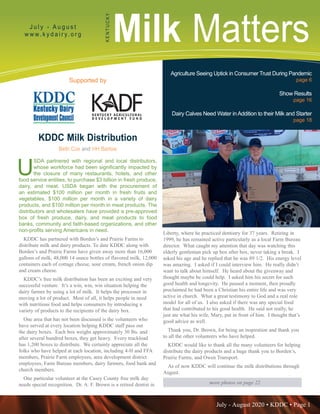 July - August 2020 • KDDC • Page 1
KDDC is supported in part by a grant from the Kentucky Agricultural Development Fund
Milk MattersJ u l y - A u g u s t
w w w. k y d a i r y. o r g
KENTUCKY
Supported by
Agriculture Seeing Uptick in Consumer Trust During Pandemic
page 6
Show Results
page 16
Dairy Calves Need Water inAddition to their Milk and Starter
page 18
more photos on page 22
KDDC Milk Distribution
Beth Cox and HH Barlow
U
SDA partnered with regional and local distributors,
whose workforce had been significantly impacted by
the closure of many restaurants, hotels, and other
food service entities, to purchase $3 billion in fresh produce,
dairy, and meat. USDA began with the procurement of
an estimated $100 million per month in fresh fruits and
vegetables, $100 million per month in a variety of dairy
products, and $100 million per month in meat products. The
distributors and wholesalers have provided a pre-approved
box of fresh produce, dairy, and meat products to food
banks, community and faith-based organizations, and other
non-profits serving Americans in need.
KDDC has partnered with Borden’s and Prairie Farms to
distribute milk and dairy products. To date KDDC along with
Borden’s and Prairie Farms have given away more than 16,000
gallons of milk, 48,000 14 ounce bottles of flavored milk, 12,000
containers each of cottage cheese, sour cream, french onion dip
and cream cheese.
KDDC’s free milk distribution has been an exciting and very
successful venture. It’s a win, win, win situation helping the
dairy farmer by using a lot of milk. It helps the processor in
moving a lot of product. Most of all, it helps people in need
with nutritious food and helps consumers by introducing a
variety of products to the recipients of the dairy box.
One area that has not been discussed is the volunteers who
have served at every location helping KDDC staff pass out
the dairy boxes. Each box weighs approximately 30 lbs. and
after several hundred boxes, they get heavy. Every truckload
has 1,200 boxes to distribute. We certainly appreciate all the
folks who have helped at each location, including 4-H and FFA
members, Prairie Farm employees, area development district
employees, Farm Bureau members, dairy farmers, food bank and
church members.
One particular volunteer at the Casey County free milk day
needs special recognition. Dr. A. F. Brown is a retired dentist in
Liberty, where he practiced dentistry for 37 years. Retiring in
1999, he has remained active particularly as a local Farm Bureau
director. What caught my attention that day was watching this
elderly gentleman pick up box after box, never taking a break. I
asked his age and he replied that he was 89 1/2. His energy level
was amazing. I asked if I could interview him. He really didn’t
want to talk about himself. He heard about the giveaway and
thought maybe he could help. I asked him his secret for such
good health and longevity. He paused a moment, then proudly
proclaimed he had been a Christian his entire life and was very
active in church. What a great testimony to God and a real role
model for all of us. I also asked if there was any special food
that had contributed to his good health. He said not really, he
just ate what his wife, Mary, put in front of him. I thought that’s
good advice as well.
Thank you, Dr. Brown, for being an inspiration and thank you
to all the other volunteers who have helped.
KDDC would like to thank all the many volunteers for helping
distribute the dairy products and a huge thank you to Borden’s,
Prairie Farms, and Owen Transport.
As of now KDDC will continue the milk distributions through
August.
 