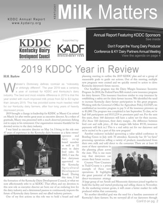 Annual Report Featuring KDDC Sponsors
See inside
Don’t Forget the Young Dairy Producer
Conference & KY Dairy PartnersAnnual Meeting
View the agenda on page 4
Milk MattersK D D C A n n u a l R e p o r t
w w w. k y d a i r y. o r g
KENTUCKY
Supported by
H.H. Barlow
W
ebster’s Dictionary defines contrast as “noticeably
or strikingly different”. The year 2019 was a certainly
a year of contrast for KDDC and Kentucky’s dairy
industry. The best and most notable difference in 2019 is that the
year ended with much improved milk prices from $2 to $3 higher
than January 2019. This has provided some much needed relief
for our Kentucky dairy farmers, after four long years of heavily
depressed prices.
2019 brought a change in leadership for KDDC as Maury Cox retired
on March 1st after twelve great years as executive director. As a token of
gratitude, Maury was presented with a much-deserved premium fishing
rod to enjoy in his retirement. Our organization remains thankful for his
devoted service to the dairy industry.
I was hired as executive director on May 1st. I bring to the role over
47 years of experience in the Kentucky dairy business as a farm owner/
operator and
dairy co-op
board member
as well as 32
years in dairy
feed sales. In
2003, I was the
first dairyman
appointed to
the Kentucky
Agricultural
Development
Board. During
this time, I led
the formation of the Kentucky Dairy Development Council, or what we
now affectionately refer to as KDDC. That effort, and my devotion to
this new role as executive director are born out of an enduring love for
the dairy industry and a determined passion to continuously improve the
future of Kentucky dairy farmers and our allied industry partners.
One of my first actions in this role was to hold a board and staff
planning meeting to outline the 2019 KDDC plan and set a group of
measurable goals to guide our actions. Out of this meeting, multiple
new programs were created and we quickly moved to action to drive
Kentucky dairymen’s future success.
Our headliner program was the Dairy Margin Insurance Incentive
Program.In 2018,the Federal Farm Bill created a new insurance program
for dairy farmers. This insurance functions similar to crop insurance by
establishing a safety net for dairy farmer income. We identified the need
to increase Kentucky dairy farmer participation in this great program.
Working with the Governor’s Office for Agriculture Policy (GOAP), we
established an incentive program to pay ½ of the insurance premium up
to $1,000.The program was completed in late September.To date, we’ve
had 160 participants and $115,219 in premiums paid out. For the next
five years, these 160 dairymen will have a safety net for their income.
(For those 160 dairymen, their dairy margin…the difference between
feed cost and milk price…If that margin falls below $9.50, insurance
payments will kick in.) This is a real safety net for our dairymen and
we’re excited to be a part of this new program!
Another endeavor included sponsoring a value-added conference in
Bowling Green in July with 70 attendees. Kentucky has 10 “on-farm”
processing operations selling a variety of products manufactured from
their own milk and sold direct to the consumer. There are at least 10
more of these operations in
the planning phase across
the state. This is one more
way that dairymen can
ensure their future success.
Country View Creamery
in Todd County is a prime
example of these new
operations. It highlights
the great potential of this
direct-toconsumer strategy.
A large group of our Amish and Mennonite dairymen joined together to
build this facility and started producing and selling cheese in November.
As the marketing venture grows, it will create a better market for milk
produced within that community.
Yet another identified goal was the need for a baseline assessment of
Kentucky’s dairy farmers. So, we surveyed all of our dairymen through
2019 KDDC Year in Review
Cont’d on pg. 2
 