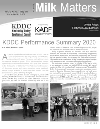 Annual Report
Featuring KDDC Sponsors
See inside
Milk Matters
K D D C A n n u a l R e p o r t
w w w. k y d a i r y. o r g
K
E
N
T
U
C
K
Y
Supported by
H.H. Barlow, Executive Director
A
s will be the case for everyone who lived in 2020, it will be
a year to remember for the dairy industry and for KDDC,
in several specific ways. There was such optimism when
the calendar turned to January 2020. Milk prices had climbed
significantly in November/December 2019 and were excellent
in the first quarter of 2020. Dairymen had endured three years
of depressed prices and many operations were liquidated.
We all thought a period of better times had arrived. Then the
Coronavirus hit, and everything changed.
On top of the virus, Borden declared bankruptcy in January 2020
following the Dean bankruptcy of November 2019. These bankruptcies
affected 130 KY dairy producers, but unlike 2018 when Dean’s milk
plant closed, we didn’t lose producers. Instead, they were able to find
another market for their milk.Thus, we averted a potential crisis, despite
the uneasiness and disruptive nature of these bankruptcies.
Nearly all planned meetings and initiatives came to a screeching
halt with the shutdown of the economy. This was very disappointing
to our entire organization, staff and most importantly, our members
because of so much energy and excitement that the year had begun with.
Nevertheless, as an organization, KDDC was able to continue dialogue
with our producers and even conducted occasional needed visits.
The single most important project in 2020 for KDDC was to create
a new program to replace our original MILK program. We started
meeting in May with board and staff working together. We asked Dr.
Jeffrey Bewley,nationally known dairy consultant,to identify the greatest
needs for Kentucky dairymen when compared to the top herds across
the country. Our new program is named MILK 4.0 (a nationally known
data driven symbol). Key areas chosen for emphasis are: 1) Genetics; 2)
Reproduction; 3) Milk quality. We expanded each of these areas and
added two more for potential increase in profitability for Kentucky
producers.
KDDC Performance Summary 2020
Cont’d on pg. 2
 