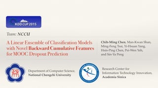Team: NCCU
A Linear Ensemble of Classification Models
with Novel Backward Cumulative Features
for MOOC Dropout Prediction
Chih-Ming Chen, Man-Kwan Shan, 
Ming-Feng Tsai, Yi-Hsuan Yang, 
Hsin-Ping Chen, Pei-Wen Yeh, 
and Sin-Ya Peng
Research Center for 
Information Technology Innovation, 
Academia Sinica
Department of Computer Science,
National Chengchi University
 