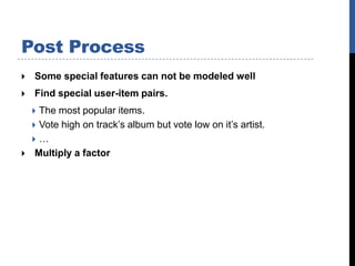 Post Process
   Some special features can not be modeled well
   Find special user-item pairs.
     The most popular items.
     Vote high on track’s album but vote low on it’s artist.
    …
    Multiply a factor
 