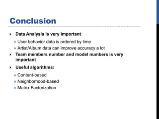 Conclusion
   Data Analysis is very important
     User behavior data is ordered by time
     Artist/Album data can improve accuracy a lot
    Team members number and model numbers is very
     important
   Useful algorithms:
     Content-based
     Neighborhood-based
     Matrix Factorization
 