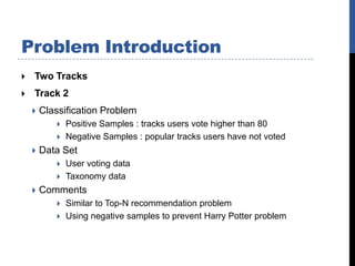 Problem Introduction
   Two Tracks
   Track 2
       Classification Problem
               Positive Samples : tracks users vote higher than 80
               Negative Samples : popular tracks users have not voted
       Data Set
               User voting data
               Taxonomy data
       Comments
               Similar to Top-N recommendation problem
               Using negative samples to prevent Harry Potter problem
 