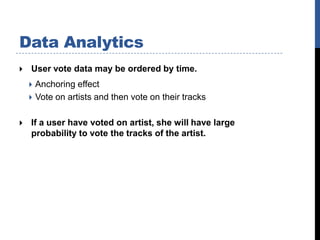 Data Analytics
   User vote data may be ordered by time.
     Anchoring effect
     Vote on artists and then vote on their tracks


   If a user have voted on artist, she will have large
    probability to vote the tracks of the artist.
 