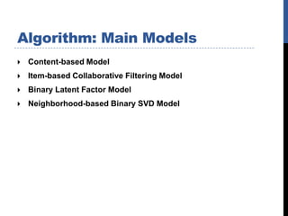 Algorithm: Main Models
   Content-based Model
   Item-based Collaborative Filtering Model
   Binary Latent Factor Model
   Neighborhood-based Binary SVD Model
 
