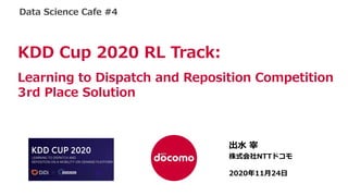 NTT DOCOMO Confidential
©2020 NTT DOCOMO, INC. All Rights
Reserved.
出⽔ 宰
株式会社NTTドコモ
2020年11⽉24⽇
KDD Cup 2020 RL Track:
Learning to Dispatch and Reposition Competition
3rd Place Solution
Data Science Cafe #4
 