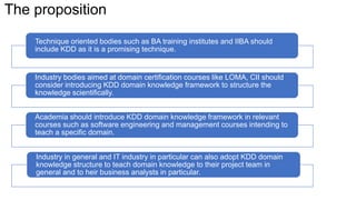 The proposition
Technique oriented bodies such as BA training institutes and IIBA should
include KDD as it is a promising technique.
Industry bodies aimed at domain certification courses like LOMA, CII should
consider introducing KDD domain knowledge framework to structure the
knowledge scientifically.
Academia should introduce KDD domain knowledge framework in relevant
courses such as software engineering and management courses intending to
teach a specific domain.
Industry in general and IT industry in particular can also adopt KDD domain
knowledge structure to teach domain knowledge to their project team in
general and to heir business analysts in particular.
 