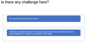 Is there any challenge here?
No issue at all. AS-IS seems all ok.
However sometimes it feels if the technique and domain knowledge could be
linked together for a better coordination in BA skills.
 