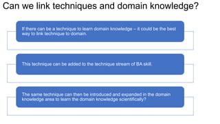 Can we link techniques and domain knowledge?
If there can be a technique to learn domain knowledge – it could be the best
way to link technique to domain.
This technique can be added to the technique stream of BA skill.
The same technique can then be introduced and expanded in the domain
knowledge area to learn the domain knowledge scientifically?
 