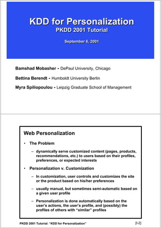 KDD for Personalization
                          PKDD 2001 Tutorial
                                September 6, 2001




Bamshad Mobasher - DePaul University, Chicago

Bettina Berendt - Humboldt University Berlin

Myra Spiliopoulou - Leipzig Graduate School of Management




    Web Personalization
    •   The Problem
         – dynamically serve customized content (pages, products,
           recommendations, etc.) to users based on their profiles,
           preferences, or expected interests

    •   Personalization v. Customization
         – In customization, user controls and customizes the site
           or the product based on his/her preferences

         – usually manual, but sometimes semi-automatic based on
           a given user profile

         – Personalization is done automatically based on the
           user’s actions, the user’s profile, and (possibly) the
           profiles of others with “similar” profiles


  PKDD 2001 Tutorial: “KDD for Personalization”                      [I-2]
                                                                      [2]
 