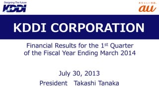 Financial Results for the 1st Quarter
of the Fiscal Year Ending March 2014
President Takashi Tanaka
KDDI CORPORATION
July 30, 2013
 