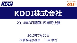 2014年3月期第1四半期決算
代表取締役社長 田中 孝司
KDDI株式会社
2013年7月30日
 