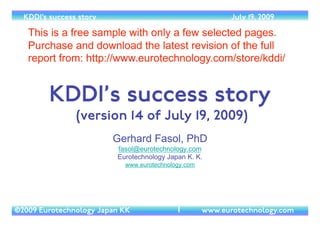 (c) 2014 Eurotechnology Japan KK www.eurotechnology.com KDDI (Version 17) May 19, 2014
Version 17 of May 19, 2014	

by Gerhard Fasol PhD, Eurotechnology Japan KK	

http://www.eurotechnology.com/	

fasol@eurotechnology.com 	

free trial report with a few selected pages, download full version here:	

http://www.eurotechnology.com/store/kddi/
1
KDDI
 