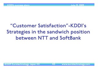 (c) 2014 Eurotechnology Japan KK www.eurotechnology.com KDDI (Version 17) May 19, 2014
GLOBAL GROWTH STRATEGY
• ﬁrst consolidate strength in Asia, then move into key markets globally	

• Global ICT business	

• Cloud/SI: DMX	

• networks	

• date centers:TELEHOUSE	

• Global consumer business	

• business in emerging markets	

• KDDI-mobile	

• LOCUS	

• Total Call
15
 
