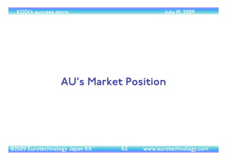 (c) 2014 Eurotechnology Japan KK www.eurotechnology.com KDDI (Version 17) May 19, 2014
CHANGE OF OPERATORS’ BUSINESS
MODEL FROM HANDSET SUBSIDYTO
INSTALLMENT PLANS
• The jump in operating proﬁts in the April-June 2008 quarter is to a change of Japan’s
mobile operators’ business model:	

• In the past subsidized the sale of each mobile phone with an amount on the order ofYEN
30,000 (US$ 300).This subsidy was recovered by operators through monthly billing as part
of voice and data charges.	

• From spring 2008, this subsidy was dramatically reduced. Instead of a straight sale at a
subsidized price, operators started to sell handsets under a installment purchase contract,
where customers pay for a much higher handset price in 12 or 24 monthly installments.	

• As a result operators’ proﬁts jumped.	

• Softbank was ﬁrst to introduce the installment plan modes, and KDDI was last
22
 