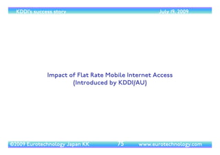 (c) 2014 Eurotechnology Japan KK www.eurotechnology.com KDDI (Version 17) May 19, 2014
NET MARGIN
27
2000 2002 2004 2006 2008 2010 2012 2014 2016 2018 2020
5
0
5
10
15
20
netmargin
net margins of Japan's mobile operators
DoCoMo
KDDI
SoftBank
Vodafone Japan
c2014EurotechnologyJapanKK
www.eurotechnology.com
iPhone
SoftBank
July 11, 2008
iPhone 4S
KDDI
Oct 14, 2011
iPhone 5
Softbank KDDI
Sept 21, 2012SoftBank acquires
Vodafone KK
March 17, 2006
• While KDDI’s net margins have been steady since the successful turnaround around 2003,
KDDI’s net margins are now the lowest compared to SoftBank and Docomo
 