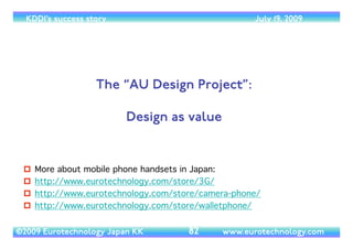 (c) 2014 Eurotechnology Japan KK www.eurotechnology.com KDDI (Version 17) May 19, 2014
WIMAX
• In October 2007, KDDI has applied for a WiMax license in the 2GHz spectrum band.	

• There will be two licenses awarded and there are four applicants:	

• ACCA-Networks (backed by DoCoMo and a consortium including internet service providers)	

• KDDI (and a consortium including Intel Capital)	

• A consortium of SoftBank and eMobile/eAccess	

• Willcom	

• since there are four applications for two spectrum licenses it is not assured that the consortium including
KDDI will be awarded a license
29
 