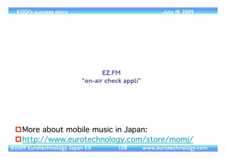 (c) 2014 Eurotechnology Japan KK www.eurotechnology.com KDDI (Version 17) May 19, 2014
KDDI’S “CUSTOMER SATISFACTION” CAMPAIGN
• KDDI’s campaign during the
introduction of number
portability focused on
“customer satisfaction” - KDDI
argues that KDDI’s customers
are more satisﬁed than the
customers of their
competitors DoCoMo and
SoftBank.
46
 