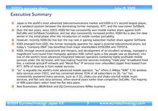 (c) 2014 Eurotechnology Japan KK www.eurotechnology.com KDDI (Version 17) May 19, 2014
KDDI
3
Version Date Revision and comments
1
2
3
4
5
6 October 6, 2007
7 November 13, 2007
8 August 31, 2008
9 January 19, 2009
10 January 23, 2009
Subscribe to this report, and we will regularly send you the latest versions.	

!
subscription, monthly payment, you can end the subscription any time (no refunds):	

!
subscription, annual payment, you can end the subscription any time (no refunds):	

 