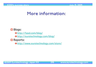 (c) 2014 Eurotechnology Japan KK www.eurotechnology.com KDDI (Version 17) May 19, 2014
KDDI DESIGNING STUDIO IN HARAJUKU
• On March 4, 2005 KDDI opened the
“KDDI Designing Studio” inTokyo’s
fashionable Harajuku area	

• The purpose of the “KDDI Designing
Studio” is:	

• Promote the KDDI brand	

• Collect customer feedback
95
 