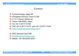 (c) 2014 Eurotechnology Japan KK www.eurotechnology.com KDDI (Version 17) May 19, 2014
KDDI DESIGNING STUDIO IN HARAJUKU
• 1st Floor: Communication Studio	

• Reception area	

• Stage for events and Performance	

• Shop for phone accessories,T-shirts etc, but no phones for sale	

• Displays and events	

• 2nd Floor: Presentation Studio	

• au-wall: mobile phones to touch and try	

• “the selection”: mobile phone exhibits	

• “Contents card maker”: cards with info on mobile content	

• “My message maker”: make messages and send to your friends (viral marketing effect)	

• Electronic Commerce (EC) Corner: au-auctions and au-okaimono	

• 3rd Floor: Creation Studio	

• Display area (at the moment displays Aichi-Banpaku terminal)	

• Display of cooperation project by KDDI with Universities and research labs	

• Future lab	

• FTTH content demonstration	

• SECOM- security application of location based services	

• 4th Floor: Collaboration Studio	

• conference and workshop space or special exhibitions	

• 5th Floor: Relaxation Studio	

• Wired Café with 360 degree views onTokyo
96
 