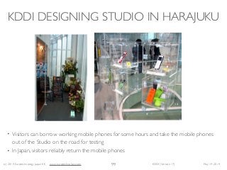 (c) 2014 Eurotechnology Japan KK www.eurotechnology.com KDDI (Version 17) May 19, 2014
KDDI DESIGNING STUDIO IN HARAJUKU
• Visitors can borrow working mobile phones for some hours and take the mobile phones
out of the Studio on the road for testing	

• In Japan, visitors reliably return the mobile phones
99
 
