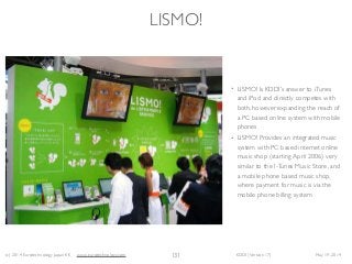 (c) 2014 Eurotechnology Japan KK www.eurotechnology.com KDDI (Version 17) May 19, 2014
LISMO!
• LISMO! Is KDDI’s answer to iTunes
and iPod and directly competes with
both, however expanding the reach of
a PC based online system with mobile
phones	

• LISMO! Provides an integrated music
system with PC based internet online
music shop (starting April 2006) very
similar to the I-Tunes Music Store, and
a mobile phone based music shop,
where payment for music is via the
mobile phone billing system
131
 