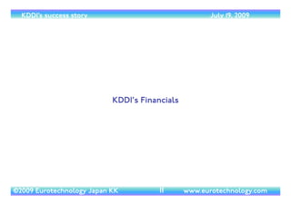 (c) 2014 Eurotechnology Japan KK www.eurotechnology.com KDDI (Version 17) May 19, 2014
AGENDA (LIST OF CONTENTS)
• KDDI’s proﬁle: structure and history	

• Financials: revenue, net income and investment capital expenditure	

• KDDI’s strategies sandwiched between the NTT and SoftBank groups	

• KDDI’s position in Japan’s telecom markets	

• Fixed line markets	

• Basic phone serivices:“Metal-Plus”	

• TheToyota connection	

• Fixed line markets and broad band:“Hikari-One”, Metal-Plus and “Triple-play”	

• KDDI’s wireless business - AU	

• AU’s market position	

• AU setting the agenda	

• AU’s winning strategies	

• Handset design, the AU Design Project	

• KDDI Designing Studio	

• Ezweb	

• Mobile search and GOOGLE	

• Mobile Music, Chaku Uta Full, LISMO, the AU Music Port and LISMO Music Store	

• EZ.FM On-air Check Appli	

• Ezchannel	

• GPS, Ez-Naviwalk, 3D-Navi and location based services	

• eBooks	

• EZ-gamestreet	

• EZ-shopping and auctions	

• Prepaid phones	

• Mobile payments and KDDI credit card	

• MobileTV and video	

• Duo-Gate and AU-My-Page	

• Summary
6
 