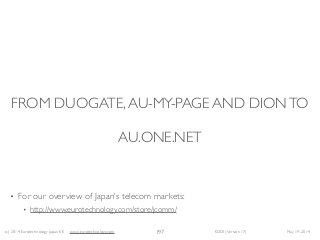 (c) 2014 Eurotechnology Japan KK www.eurotechnology.com KDDI (Version 17) May 19, 2014
FROM DUOGATE,AU-MY-PAGE AND DIONTO  
 
AU.ONE.NET
• For our overview of Japan’s telecom markets:	

• http://www.eurotechnology.com/store/jcomm/
197
 