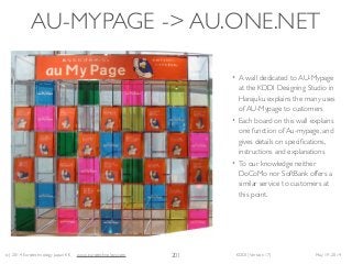 (c) 2014 Eurotechnology Japan KK www.eurotechnology.com KDDI (Version 17) May 19, 2014
AU-MYPAGE -> AU.ONE.NET
• A wall dedicated to AU-Mypage
at the KDDI Designing Studio in
Harajuku explains the many uses
of AU-Mypage to customers	

• Each board on this wall explains
one function of Au-mypage, and
gives details on speciﬁcations,
instructions and explanations	

• To our knowledge neither
DoCoMo nor SoftBank offers a
similar service to customers at
this point.
201
 