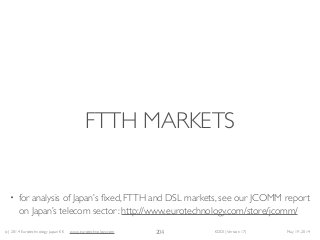 (c) 2014 Eurotechnology Japan KK www.eurotechnology.com KDDI (Version 17) May 19, 2014
FTTH MARKETS
204
• for analysis of Japan’s ﬁxed, FTTH and DSL markets, see our JCOMM report
on Japan’s telecom sector: http://www.eurotechnology.com/store/jcomm/
 
