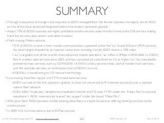 (c) 2014 Eurotechnology Japan KK www.eurotechnology.com KDDI (Version 17) May 19, 2014
SUMMARY
• Through a sequence of mergers and acquisitions, KDDI emerged from the former overseas monopoly carrier KDD,
as one of the most advanced integrated telecommunication operators globally. 	

• About 75% of KDDI’s business are highly proﬁtable mobile services under the AU brand, while 25% are loss making
ﬁxed line services, data centers and other business.	

• Proﬁt-making Mobile services	

• 75% of KDDI’s income is from mobile communications, operated under the “au” brand.Willcom (PHS services)
has been largely divested to an investor consortium including Carlyle, KDDI retains a 10% stake.	

• “au” is arguably one of the world’s most advanced mobile operators.“au” offers 2.4Mbps CDMA2000 1x-EVDO
Rev A wireless data services since 2003, and has converted all subscribers to 3G or higher.“au” has consistently
pioneered many services, such as CDMA2000 1X-EVDO, chaku-uta and chaku-uta-full mobile music services,
and ﬂat rate data services. au contributes most of KDDI’s income. 	

• KDDI/AU is transitioning to LTE network technology	

• Loss-making ﬁxed line copper and FTTH broad band services	

• KDDI was one of the ﬁrst operators globally to have full converted to IP (internet protocol) over a national
optical ﬁber network. 	

• KDDI offers “triple play” (telephone, broadband internet andTV) over FTTH under the “Hikari Plus” brand, and
telephone + ADSL internet over leased “dry copper” under the brand “Metal Plus”	

• With Jibun Bank KDDI pioneers mobile banking. Jibun Bank is a bank focused on offering banking services via the
mobile phone.	

• In 2009 UQ Communications starts WiMax services
222
 
