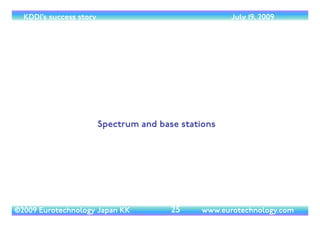 (c) 2014 Eurotechnology Japan KK www.eurotechnology.com KDDI (Version 17) May 19, 2014
KDDI’S MAIN BUSINESSES
• KDDI - Core businesses	

• Mobile:“au” (30 million subscribers)	

• Telephone: domestic, international	

• Internet ISP:AUone.net (was:“DION”)	

• Copper line local access:“Metal Plus”	

• FTTH:“Hikari Plus”, now:“Hikari-One”	

• Data Centers	

• KDDI’s 70 Afﬁliate companies	

• Mobile:Willcom (10% ownership, formerly: DDI-Pocket)	

• Broad Band Communications and Solutions, KCOM, K Solution, JPI, and more	

• Overseas: 	

• KDDI America, KDDI Europe, KDDI Hong Kong, and more	

• MobileVirtual Network Operator (MVNO) in USA
8
 