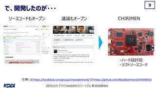 2016/2/5 デバイスWebAPIコンソーシアム 第3回技術WG
で、開発したのが・・・
9
CHIRIMENソースコードもオープン 議論もオープン
引用：[1] https://facebook.com/groups/mozopenhard/ [2] https://github.com/MozOpenHard/CHIRIMEN/
・ハード設計図
・ソフトソースコード
 