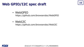 2016/2/5 デバイスWebAPIコンソーシアム 第3回技術WG
Web GPIO/I2C spec draft
16
• WebGPIO
https://github.com/browserobo/WebGPIO
• WebI2C
https://github.com/browserobo/WebI2C
 