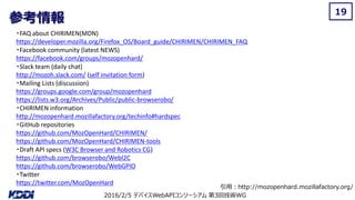 2016/2/5 デバイスWebAPIコンソーシアム 第3回技術WG
参考情報
19
・FAQ about CHIRIMEN(MDN)
https://developer.mozilla.org/Firefox_OS/Board_guide/CHIRIMEN/CHIRIMEN_FAQ
・Facebook community (latest NEWS)
https://facebook.com/groups/mozopenhard/
・Slack team (daily chat)
http://mozoh.slack.com/ (self invitation form)
・Mailing Lists (discussion)
https://groups.google.com/group/mozopenhard
https://lists.w3.org/Archives/Public/public-browserobo/
・CHIRIMEN information
http://mozopenhard.mozillafactory.org/techinfo#hardspec
・GitHub repositories
https://github.com/MozOpenHard/CHIRIMEN/
https://github.com/MozOpenHard/CHIRIMEN-tools
・Draft API specs (W3C Browser and Robotics CG)
https://github.com/browserobo/WebI2C
https://github.com/browserobo/WebGPIO
・Twitter
https://twitter.com/MozOpenHard
引用：http://mozopenhard.mozillafactory.org/
 