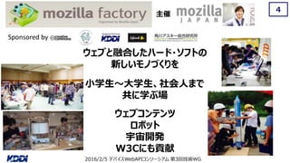 2016/2/5 デバイスWebAPIコンソーシアム 第3回技術WG
4
主催
Sponsored by
ウェブと融合したハード・ソフトの
新しいモノづくりを
小学生～大学生、社会人まで
共に学ぶ場
ウェブコンテンツ
ロボット
宇宙開発
W3Cにも貢献
 